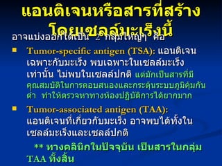 แอนติเจนหรือสารที่สร้างโดยเซลล์มะเร็งนี้ อาจแบ่งออกได้เป็น  2  กลุ่มใหญ่ๆ  คือ Tumor-specific antigen (TSA):   แอนติเจนเฉพาะกับมะเร็ง พบเฉพาะในเซลล์มะเร็งเท่านั้น ไม่พบในเซลล์ปกติ  แต่มักเป็นสารที่มีคุณสมบัติในการตอบสนองและกระตุ้นระบบภูมิคุ้มกันต่ำ  ทำให้ตรวจหาทางห้องปฏิบัติการได้ยากมาก  Tumor-associated antigen (TAA):   แอนติเจนที่เกี่ยวกับมะเร็ง อาจพบได้ทั้งในเซลล์มะเร็งและเซลล์ปกติ **  ทางคลินิกในปัจจุบัน เป็นสารในกลุ่ม  TAA   ทั้งสิ้น   