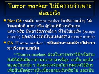 Tumor marker  ไม่มีความจำเพาะต่อมะเร็ง Not CA :   ระดับ  tumor marker   ในปริมาณต่ำๆ ได้ในคนปกติ และ / หรือ ผู้ป่วยที่มีการอักเสบ และ / หรือ มีพยาธิสภาพอื่นๆ ที่ไม่ใช่มะเร็ง  ( benign disease)   ของอวัยวะที่เป็นแหล่งสร้าง  tumor marker   CA : Tumor marker 1  ชนิดสามารถสร้างได้จาก มะเร็งหลายชนิด  ** Tumor markers  ช่วยในการตรวจวินิจฉัยร่วม ยังมิได้ตัดสินว่าถ้าพบว่าค่าสารนี้สูง จะเป็น มะเร็งของอวัยวะนั้น ๆ ต้องตรวจร่วมกับการตรวจวิธีอื่นๆ เพื่อยืนยันต่อว่าเป็นเนื้องอกมะเร็งหรือไม่ และเป็นมะเร็งของอวัยวะใด 