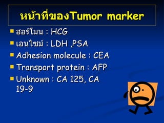 หน้าที่ของ Tumor   marker ฮอร์โมน  :  HCG เอนไซม์  : LDH ,PSA  Adhesion molecule : CEA  Transport protein : AFP  U nknown : CA 125, CA 19-9  