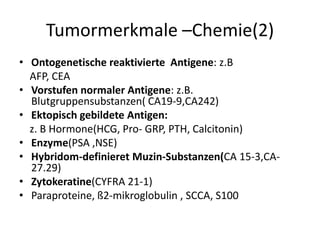 Tumormerkmale –Chemie(2)
• Ontogenetische reaktivierte Antigene: z.B
AFP, CEA
• Vorstufen normaler Antigene: z.B.
Blutgruppensubstanzen( CA19-9,CA242)
• Ektopisch gebildete Antigen:
z. B Hormone(HCG, Pro- GRP, PTH, Calcitonin)
• Enzyme(PSA ,NSE)
• Hybridom-definieret Muzin-Substanzen(CA 15-3,CA-
27.29)
• Zytokeratine(CYFRA 21-1)
• Paraproteine, ß2-mikroglobulin , SCCA, S100
 