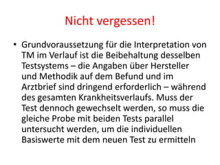 Nicht vergessen!
• Grundvoraussetzung für die Interpretation von
TM im Verlauf ist die Beibehaltung desselben
Testsystems – die Angaben über Hersteller
und Methodik auf dem Befund und im
Arztbrief sind dringend erforderlich – während
des gesamten Krankheitsverlaufs. Muss der
Test dennoch gewechselt werden, so muss die
gleiche Probe mit beiden Tests parallel
untersucht werden, um die individuellen
Basiswerte mit dem neuen Test zu ermitteln
 