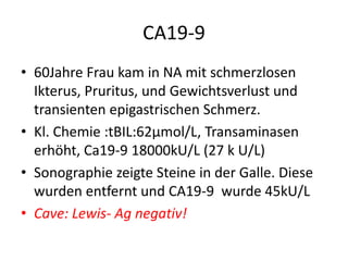 CA19-9
• 60Jahre Frau kam in NA mit schmerzlosen
Ikterus, Pruritus, und Gewichtsverlust und
transienten epigastrischen Schmerz.
• Kl. Chemie :tBIL:62µmol/L, Transaminasen
erhöht, Ca19-9 18000kU/L (27 k U/L)
• Sonographie zeigte Steine in der Galle. Diese
wurden entfernt und CA19-9 wurde 45kU/L
• Cave: Lewis- Ag negativ!
 