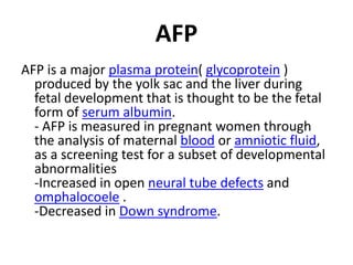 AFP
AFP is a major plasma protein( glycoprotein )
  produced by the yolk sac and the liver during
  fetal development that is thought to be the fetal
  form of serum albumin.
  - AFP is measured in pregnant women through
  the analysis of maternal blood or amniotic fluid,
  as a screening test for a subset of developmental
  abnormalities
  -Increased in open neural tube defects and
  omphalocoele .
  -Decreased in Down syndrome.
 