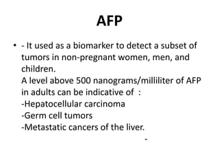 AFP
• - It used as a biomarker to detect a subset of
  tumors in non-pregnant women, men, and
  children.
  A level above 500 nanograms/milliliter of AFP
  in adults can be indicative of :
  -Hepatocellular carcinoma
  -Germ cell tumors
  -Metastatic cancers of the liver.
                                   -
 