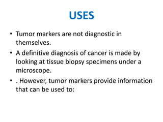 USES
• Tumor markers are not diagnostic in
  themselves.
• A definitive diagnosis of cancer is made by
  looking at tissue biopsy specimens under a
  microscope.
• . However, tumor markers provide information
  that can be used to:
 