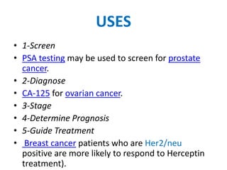 USES
• 1-Screen
• PSA testing may be used to screen for prostate
  cancer.
• 2-Diagnose
• CA-125 for ovarian cancer.
• 3-Stage
• 4-Determine Prognosis
• 5-Guide Treatment
• Breast cancer patients who are Her2/neu
  positive are more likely to respond to Herceptin
  treatment).
 