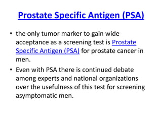 Prostate Specific Antigen (PSA)
• the only tumor marker to gain wide
  acceptance as a screening test is Prostate
  Specific Antigen (PSA) for prostate cancer in
  men.
• Even with PSA there is continued debate
  among experts and national organizations
  over the usefulness of this test for screening
  asymptomatic men.
 