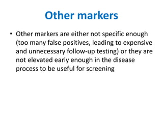 Other markers
• Other markers are either not specific enough
  (too many false positives, leading to expensive
  and unnecessary follow-up testing) or they are
  not elevated early enough in the disease
  process to be useful for screening
 