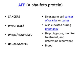 AFP (Alpha-feto protein)

• CANCERS           • Liver, germ cell cancer
                      of ovaries or testes
• WHAT ELSE?        • Also elevated during
                      pregnancy
• WHEN/HOW USED     • Help diagnose, monitor
                      treatment, and
                      determine recurrence
• USUAL SAMPLE      • Blood
 
