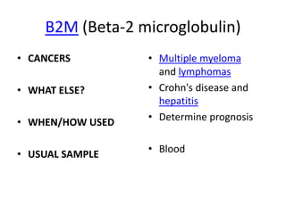 B2M (Beta-2 microglobulin)
• CANCERS         • Multiple myeloma
                    and lymphomas
• WHAT ELSE?      • Crohn's disease and
                    hepatitis
• WHEN/HOW USED   • Determine prognosis


• USUAL SAMPLE    • Blood
 