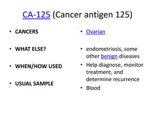 CA-125 (Cancer antigen 125)
• CANCERS         • Ovarian

• WHAT ELSE?      • endometriosis, some
                    other benign diseases
• WHEN/HOW USED   • Help diagnose, monitor
                    treatment, and
                    determine recurrence
• USUAL SAMPLE
                  • Blood
 