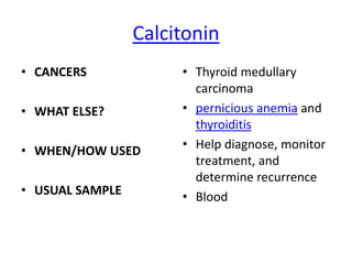 Calcitonin
• CANCERS             • Thyroid medullary
                        carcinoma
• WHAT ELSE?          • pernicious anemia and
                        thyroiditis
• WHEN/HOW USED       • Help diagnose, monitor
                        treatment, and
                        determine recurrence
• USUAL SAMPLE        • Blood
 