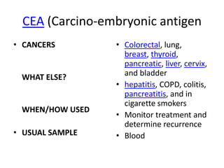 CEA (Carcino-embryonic antigen
• CANCERS        • Colorectal, lung,
                   breast, thyroid,
                   pancreatic, liver, cervix,
 WHAT ELSE?        and bladder
                 • hepatitis, COPD, colitis,
                   pancreatitis, and in
                   cigarette smokers
 WHEN/HOW USED
                 • Monitor treatment and
                   determine recurrence
• USUAL SAMPLE   • Blood
 