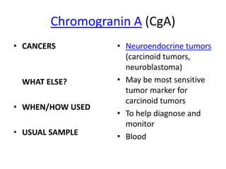 Chromogranin A (CgA)
• CANCERS         • Neuroendocrine tumors
                    (carcinoid tumors,
                    neuroblastoma)
 WHAT ELSE?       • May be most sensitive
                    tumor marker for
                    carcinoid tumors
• WHEN/HOW USED
                  • To help diagnose and
                    monitor
• USUAL SAMPLE    • Blood
 