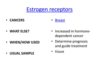 Estrogen receptors
• CANCERS            • Breast

• WHAT ELSE?         • Increased in hormone-
                       dependent cancer
• WHEN/HOW USED      • Determine prognosis
                       and guide treatment
• USUAL SAMPLE       • tissue
 