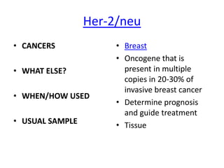 Her-2/neu
• CANCERS             • Breast
                      • Oncogene that is
• WHAT ELSE?            present in multiple
                        copies in 20-30% of
                        invasive breast cancer
• WHEN/HOW USED
                      • Determine prognosis
                        and guide treatment
• USUAL SAMPLE        • Tissue
 