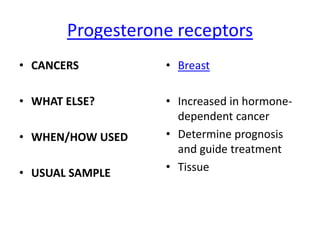 Progesterone receptors
• CANCERS         • Breast

• WHAT ELSE?      • Increased in hormone-
                    dependent cancer
• WHEN/HOW USED   • Determine prognosis
                    and guide treatment
• USUAL SAMPLE    • Tissue
 