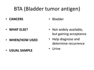 BTA (Bladder tumor antigen)
• CANCERS         • Bladder

• WHAT ELSE?      • Not widely available,
                    but gaining acceptance
• WHEN/HOW USED   • Help diagnose and
                    determine recurrence
• USUAL SAMPLE    • Urine
 