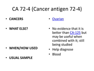 CA 72-4 (Cancer antigen 72-4)
• CANCERS         • Ovarian

• WHAT ELSE?      • No evidence that it is
                    better than CA-125 but
                    may be useful when
                    combined with it; still
                    being studied
• WHEN/HOW USED   • Help diagnose
                  • Blood
• USUAL SAMPLE
 