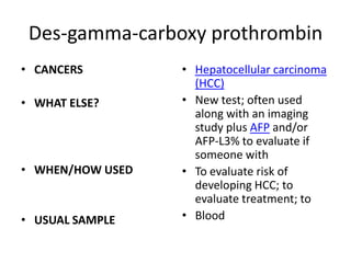 Des-gamma-carboxy prothrombin
• CANCERS         • Hepatocellular carcinoma
                    (HCC)
• WHAT ELSE?      • New test; often used
                    along with an imaging
                    study plus AFP and/or
                    AFP-L3% to evaluate if
                    someone with
• WHEN/HOW USED   • To evaluate risk of
                    developing HCC; to
                    evaluate treatment; to
• USUAL SAMPLE    • Blood
 
