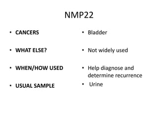 NMP22
• CANCERS           • Bladder

• WHAT ELSE?        • Not widely used

• WHEN/HOW USED     • Help diagnose and
                      determine recurrence
• USUAL SAMPLE      • Urine
 