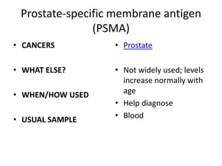 Prostate-specific membrane antigen
               (PSMA)
• CANCERS         • Prostate

• WHAT ELSE?      • Not widely used; levels
                    increase normally with
• WHEN/HOW USED     age
                  • Help diagnose
• USUAL SAMPLE    • Blood
 