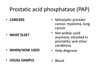 Prostatic acid phosphatase (PAP)
• CANCERS         • Metastatic prostate
                    cancer, myeloma, lung
                    cancer
• WHAT ELSE?      • Not widely used
                    anymore; elevated in
                    prostatitis and other
                    conditions
• WHEN/HOW USED   • Help diagnose

• USUAL SAMPLE    • Blood
 