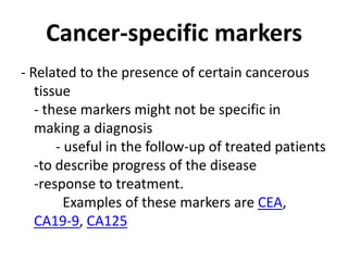 Cancer-specific markers
- Related to the presence of certain cancerous
   tissue
   - these markers might not be specific in
   making a diagnosis
       - useful in the follow-up of treated patients
   -to describe progress of the disease
   -response to treatment.
         Examples of these markers are CEA,
   CA19-9, CA125
 