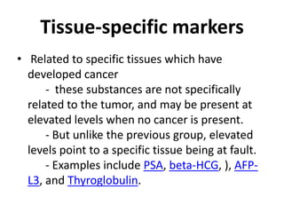 Tissue-specific markers
• Related to specific tissues which have
  developed cancer
      - these substances are not specifically
  related to the tumor, and may be present at
  elevated levels when no cancer is present.
      - But unlike the previous group, elevated
  levels point to a specific tissue being at fault.
      - Examples include PSA, beta-HCG, ), AFP-
  L3, and Thyroglobulin.
 