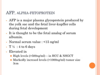 AFP, ΑLPHA-FETOPROTEIN
⦁ AFP is a major plasma glycoprotein produced by
the yolk sac and the fetal liver-kupffer cells
during fetal development
⦁ It is thought to be the fetal analog of serum
albumin.
⦁ Normal serum value : <15 ng/ml
⦁ T ½ : 4 to 6 days
⦁ Elevated in
⚫ High levels (>500ng/ml) – in HCC & NSGCT
⚫ Markedly incresed levels (>1000ng/ml) tumor size
3cm
 