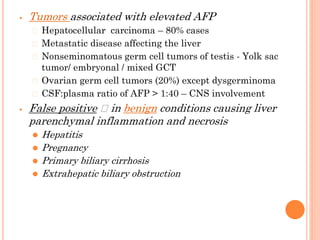⦁ Tumors associated with elevated AFP
⮚ Hepatocellular carcinoma – 80% cases
⮚ Metastatic disease affecting the liver
⮚ Nonseminomatous germ cell tumors of testis - Yolk sac
tumor/ embryonal / mixed GCT
⮚ Ovarian germ cell tumors (20%) except dysgerminoma
⮚ CSF:plasma ratio of AFP > 1:40 – CNS involvement
⦁ False positive 🡪 in benign conditions causing liver
parenchymal inflammation and necrosis
⚫ Hepatitis
⚫ Pregnancy
⚫ Primary biliary cirrhosis
⚫ Extrahepatic biliary obstruction
 