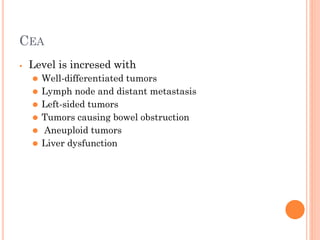 CEA
⦁ Level is incresed with
⚫ Well-differentiated tumors
⚫ Lymph node and distant metastasis
⚫ Left-sided tumors
⚫ Tumors causing bowel obstruction
⚫ Aneuploid tumors
⚫ Liver dysfunction
 