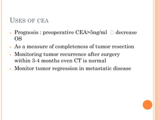 USES OF CEA
⦁ Prognosis : preoperative CEA>5ng/ml 🡪 decrease
OS
⦁ As a measure of completeness of tumor resection
⦁ Monitoring tumor recurrence after surgery
within 3-4 months even CT is normal
⦁ Monitor tumor regression in metastatic disease
 
