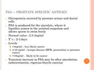 PSA – PROSTATE SPECIFIC ANTIGEN
⦁ Glycoprotein secreted by prostate acinar and ductal
cells
⦁ PSA is produced for the ejaculate, where it
liquefies semen in the seminal coagulum and
allows sperm to swim freely
⦁ Normal value : 2.5-4ng/ml
⦁ T ½ : 2-3 days
⦁ Levels
⚫ <4ng/ml – less likely cancer
⚫ 4-10 ng/ml – benign disease (BPH, prostatitis) vs prostate
cancer
⚫ >10ng/ml - likely to be cancer
⦁ Transient increase in PSA may be after ejaculation,
catheterization, vigorous bicycle exercise
 