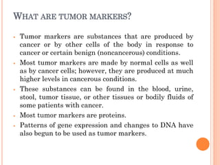 WHAT ARE TUMOR MARKERS?
⦁ Tumor markers are substances that are produced by
cancer or by other cells of the body in response to
cancer or certain benign (noncancerous) conditions.
⦁ Most tumor markers are made by normal cells as well
as by cancer cells; however, they are produced at much
higher levels in cancerous conditions.
⦁ These substances can be found in the blood, urine,
stool, tumor tissue, or other tissues or bodily fluids of
some patients with cancer.
⦁ Most tumor markers are proteins.
⦁ Patterns of gene expression and changes to DNA have
also begun to be used as tumor markers.
 