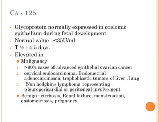 CA - 125
⦁ Glycoprotein normally expressed in coelomic
epithelium during fetal development
⦁ Normal value : <35U/ml
⦁ T ½ : 4-5 days
⦁ Elevated in
⚫ Malignancy
1. >90% cases of advanced epithelial ovarian cancer
2. cervical endocarcinoma, Endometrial
adenocarcinoma, trophoblastic tumors of liver , lung
3. Non hodgkins lymphoma representing
pleuropericardial or peritoneal involvement
⚫ Benign : cirrhosis, Renal failure, menstruation,
endometriosis, pregnancy
 