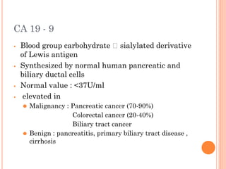 CA 19 - 9
⦁ Blood group carbohydrate 🡪 sialylated derivative
of Lewis antigen
⦁ Synthesized by normal human pancreatic and
biliary ductal cells
⦁ Normal value : <37U/ml
⦁ elevated in
⚫ Malignancy : Pancreatic cancer (70-90%)
Colorectal cancer (20-40%)
Biliary tract cancer
⚫ Benign : pancreatitis, primary biliary tract disease ,
cirrhosis
 