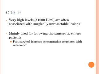 C 19 - 9
⦁ Very high levels (>1000 U/ml) are often
associated with surgically unresectable lesions
⦁ Mainly used for following the pancreatic cancer
patients.
⚫ Post surgical increase concentration correlates with
recurrence
 