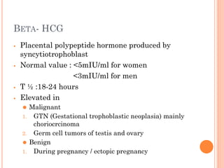 BETA- HCG
⦁ Placental polypeptide hormone produced by
syncytiotrophoblast
⦁ Normal value : <5mIU/ml for women
<3mIU/ml for men
⦁ T ½ :18-24 hours
⦁ Elevated in
⚫ Malignant
1. GTN (Gestational trophoblastic neoplasia) mainly
choriocrcinoma
2. Germ cell tumors of testis and ovary
⚫ Benign
1. During pregnancy / ectopic pregnancy
 