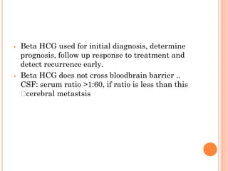 ⦁ Beta HCG used for initial diagnosis, determine
prognosis, follow up response to treatment and
detect recurrence early.
⦁ Beta HCG does not cross bloodbrain barrier ..
CSF: serum ratio >1:60, if ratio is less than this
🡪cerebral metastsis
 