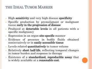 THE IDEAL TUMOR MARKER
⦁ High sensitivity and very high disease specificity
⦁ Specific production by premalignant or malignant
tissue early in the progression of disease
⦁ Produced at detectable levels in all patients with a
specific malignancy
⦁ Expression in an organ site-specific manner
⦁ Evidence of presence in bodily fluids obtained
noninvasively or in easily accessible tissue
⦁ Levels related quantitatively to tumor volume
⦁ Relatively short half-life, reflecting temporal changes
in tumor burden and response to therapy
⦁ Existence of a standardized, reproducible assay that
is widely available at a reasonable cost.
 