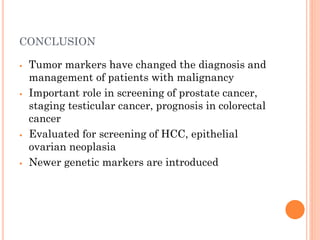 CONCLUSION
⦁ Tumor markers have changed the diagnosis and
management of patients with malignancy
⦁ Important role in screening of prostate cancer,
staging testicular cancer, prognosis in colorectal
cancer
⦁ Evaluated for screening of HCC, epithelial
ovarian neoplasia
⦁ Newer genetic markers are introduced
 