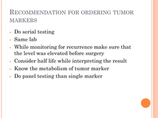 RECOMMENDATION FOR ORDERING TUMOR
MARKERS
⦁ Do serial testing
⦁ Same lab
⦁ While monitoring for recurrence make sure that
the level was elevated before surgery
⦁ Consider half life while interpreting the result
⦁ Know the metabolism of tumor marker
⦁ Do panel testing than single marker
 