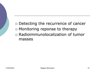 7/25/2023 Naglaa Alhusseini 10
 Detecting the recurrence of cancer
 Monitoring reponse to therapy
 Radioimmunolocalization of tumor
masses
 