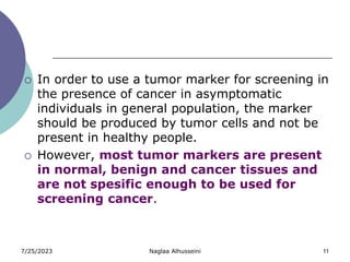 7/25/2023 Naglaa Alhusseini 11
 In order to use a tumor marker for screening in
the presence of cancer in asymptomatic
individuals in general population, the marker
should be produced by tumor cells and not be
present in healthy people.
 However, most tumor markers are present
in normal, benign and cancer tissues and
are not spesific enough to be used for
screening cancer.
 
