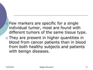 7/25/2023 Naglaa Alhusseini 12
 Few markers are specific for a single
individual tumor, most are found with
different tumors of the same tissue type.
 They are present in higher quantities in
blood from cancer patients than in blood
from both healthy subjects and patients
with benign diseases.
 