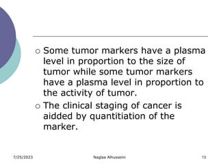 7/25/2023 Naglaa Alhusseini 13
 Some tumor markers have a plasma
level in proportion to the size of
tumor while some tumor markers
have a plasma level in proportion to
the activity of tumor.
 The clinical staging of cancer is
aidded by quantitiation of the
marker.
 
