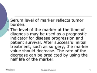 7/25/2023 Naglaa Alhusseini 14
 Serum level of marker reflects tumor
burden.
 The level of the marker at the time of
diagnosis may be used as a prognostic
indicator for disease progression and
patient survival. After successful initial
treatment, such as surgery, the marker
value should decrease. The rate of the
decrease can be predicted by using the
half life of the marker.
 
