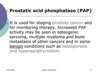 7/25/2023 Naglaa Alhusseini 17
 Prostatic acid phosphatase (PAP)
 It is used for staging prostate cancer and
for monitoring therapy. Increased PAP
activity may be seen in osteogenic
sarcoma, multiple myeloma and bone
metastasis of other cancers and in some
benign conditions such as osteoporosis
and hyperparathyroidism.
 