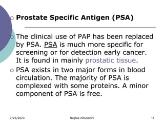 7/25/2023 Naglaa Alhusseini 18
 Prostate Specific Antigen (PSA)
 The clinical use of PAP has been replaced
by PSA. PSA is much more specific for
screening or for detection early cancer.
It is found in mainly prostatic tissue.
 PSA exists in two major forms in blood
circulation. The majority of PSA is
complexed with some proteins. A minor
component of PSA is free.
 